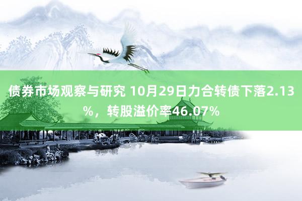 债券市场观察与研究 10月29日力合转债下落2.13%，转股溢价率46.07%