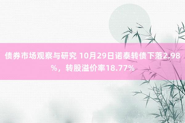 债券市场观察与研究 10月29日诺泰转债下落2.98%，转股溢价率18.77%