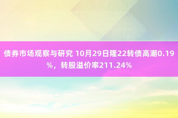 债券市场观察与研究 10月29日隆22转债高潮0.19%，转股溢价率211.24%