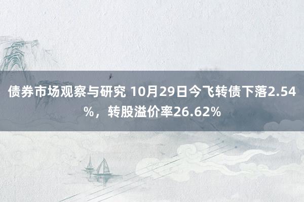 债券市场观察与研究 10月29日今飞转债下落2.54%，转股溢价率26.62%