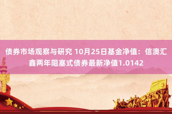 债券市场观察与研究 10月25日基金净值：信澳汇鑫两年阻塞式债券最新净值1.0142