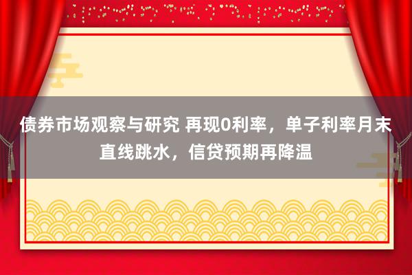 债券市场观察与研究 再现0利率，单子利率月末直线跳水，信贷预期再降温