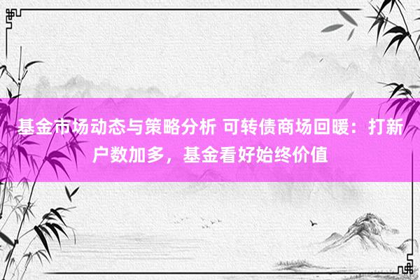 基金市场动态与策略分析 可转债商场回暖：打新户数加多，基金看好始终价值