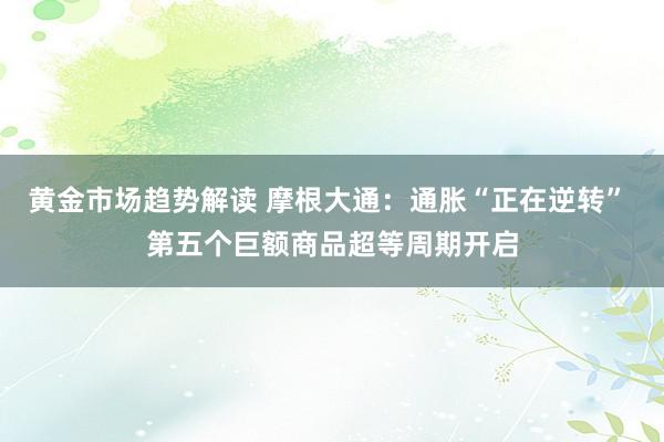 黄金市场趋势解读 摩根大通：通胀“正在逆转” 第五个巨额商品超等周期开启