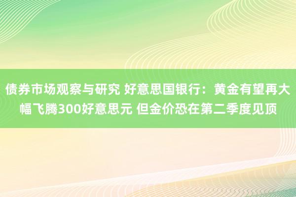 债券市场观察与研究 好意思国银行：黄金有望再大幅飞腾300好意思元 但金价恐在第二季度见顶