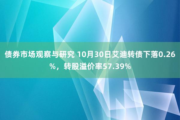 债券市场观察与研究 10月30日艾迪转债下落0.26%，转股溢价率57.39%