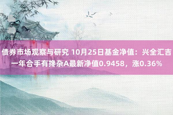 债券市场观察与研究 10月25日基金净值：兴全汇吉一年合手有搀杂A最新净值0.9458，涨0.36%