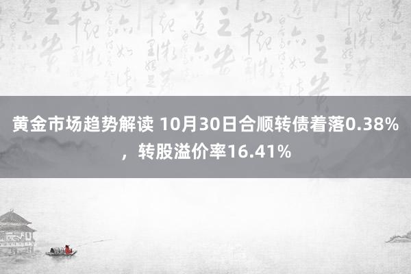 黄金市场趋势解读 10月30日合顺转债着落0.38%，转股溢价率16.41%