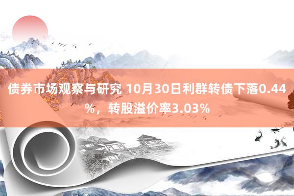 债券市场观察与研究 10月30日利群转债下落0.44%，转股溢价率3.03%