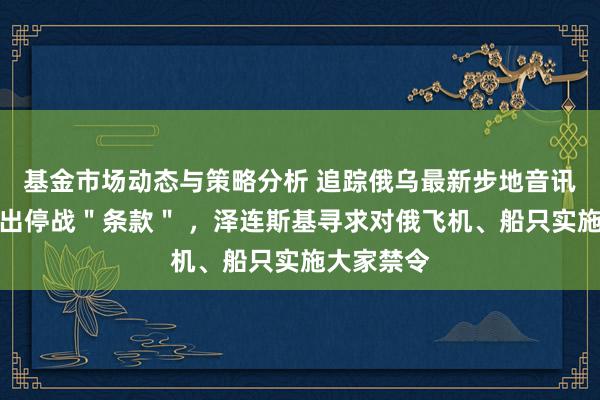 基金市场动态与策略分析 追踪俄乌最新步地音讯：普京开出停战＂条款＂ ，泽连斯基寻求对俄飞机、船只实施大家禁令