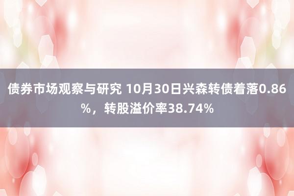 债券市场观察与研究 10月30日兴森转债着落0.86%，转股溢价率38.74%