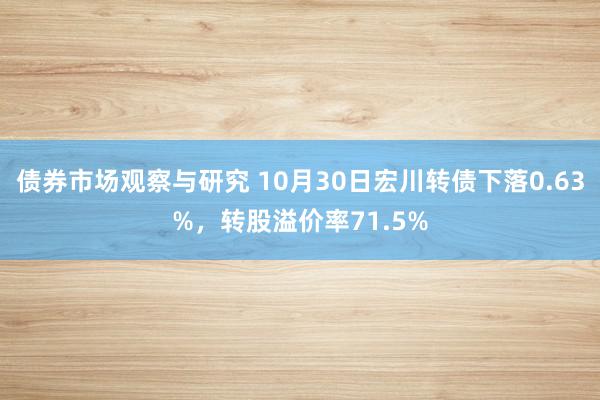 债券市场观察与研究 10月30日宏川转债下落0.63%，转股溢价率71.5%