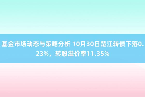 基金市场动态与策略分析 10月30日楚江转债下落0.23%，转股溢价率11.35%