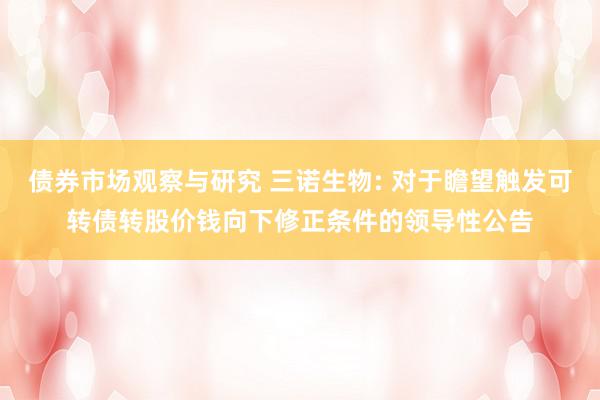 债券市场观察与研究 三诺生物: 对于瞻望触发可转债转股价钱向下修正条件的领导性公告