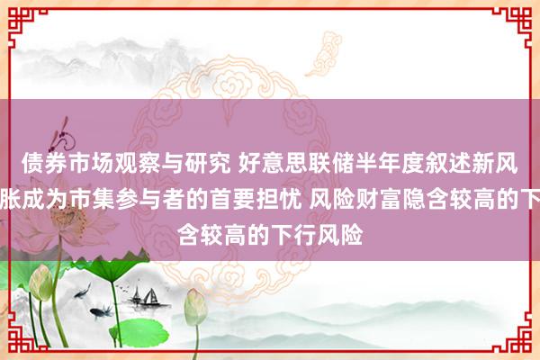 债券市场观察与研究 好意思联储半年度叙述新风向！通胀成为市集参与者的首要担忧 风险财富隐含较高的下行风险