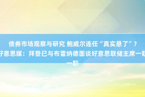 债券市场观察与研究 鲍威尔连任“真实悬了”？好意思媒：拜登已与布雷纳德面谈好意思联储主席一职