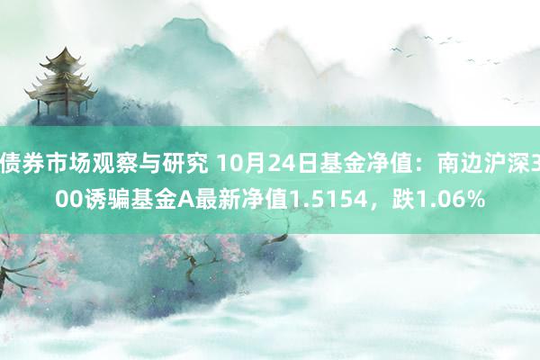 债券市场观察与研究 10月24日基金净值：南边沪深300诱骗基金A最新净值1.5154，跌1.06%