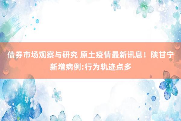 债券市场观察与研究 原土疫情最新讯息！陕甘宁新增病例:行为轨迹点多