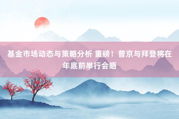 基金市场动态与策略分析 重磅！普京与拜登将在年底前举行会晤