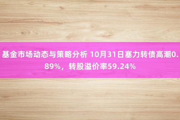 基金市场动态与策略分析 10月31日塞力转债高潮0.89%，转股溢价率59.24%