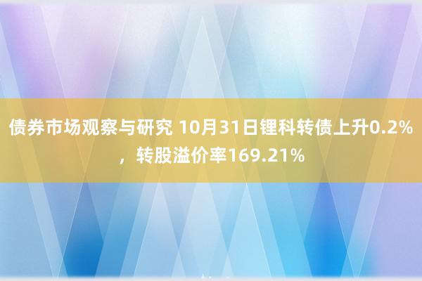 债券市场观察与研究 10月31日锂科转债上升0.2%，转股溢价率169.21%