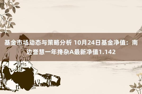 基金市场动态与策略分析 10月24日基金净值：南边誉慧一年搀杂A最新净值1.142