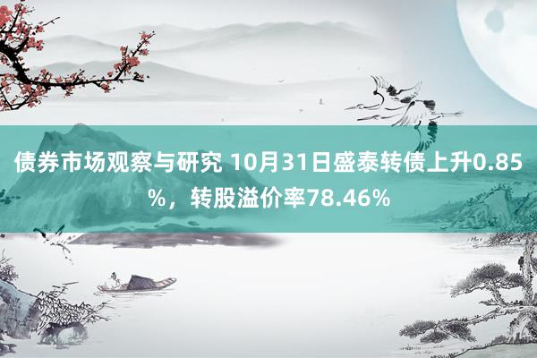 债券市场观察与研究 10月31日盛泰转债上升0.85%，转股溢价率78.46%