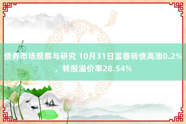 债券市场观察与研究 10月31日富春转债高涨0.2%，转股溢价率28.54%