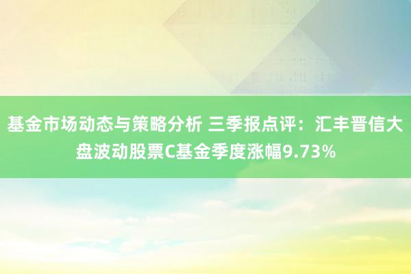 基金市场动态与策略分析 三季报点评：汇丰晋信大盘波动股票C基金季度涨幅9.73%