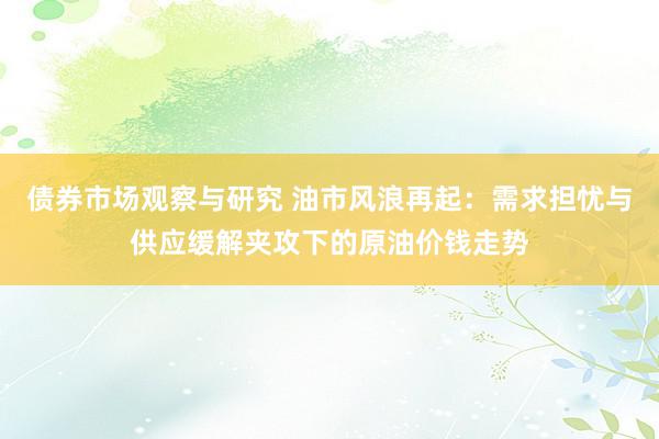 债券市场观察与研究 油市风浪再起：需求担忧与供应缓解夹攻下的原油价钱走势