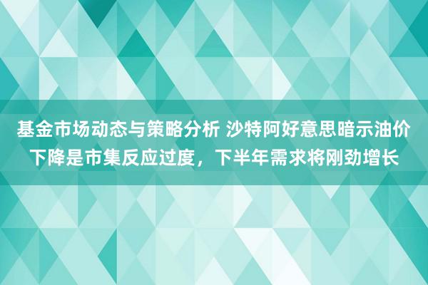 基金市场动态与策略分析 沙特阿好意思暗示油价下降是市集反应过度，下半年需求将刚劲增长