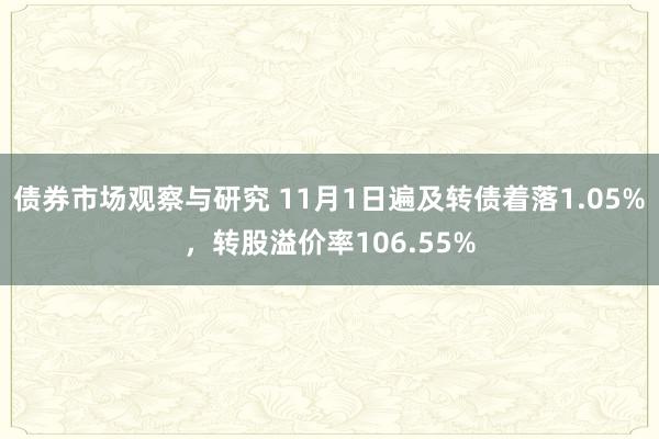 债券市场观察与研究 11月1日遍及转债着落1.05%，转股溢价率106.55%