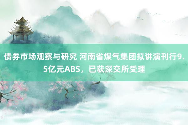 债券市场观察与研究 河南省煤气集团拟讲演刊行9.5亿元ABS，已获深交所受理