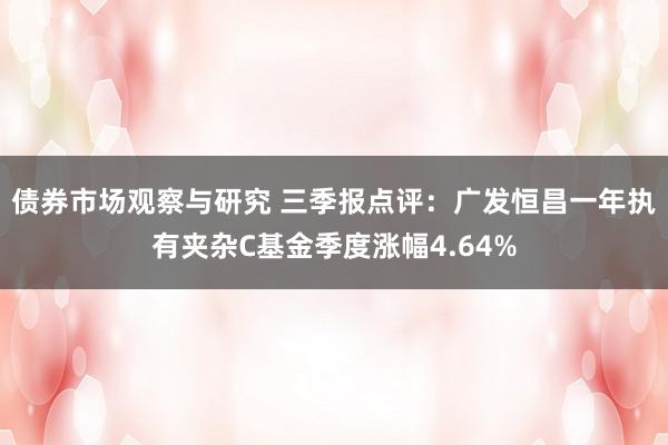 债券市场观察与研究 三季报点评：广发恒昌一年执有夹杂C基金季度涨幅4.64%