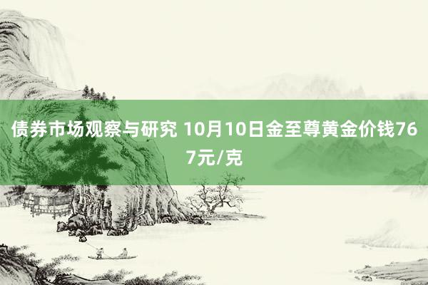 债券市场观察与研究 10月10日金至尊黄金价钱767元/克