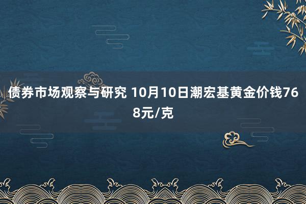 债券市场观察与研究 10月10日潮宏基黄金价钱768元/克