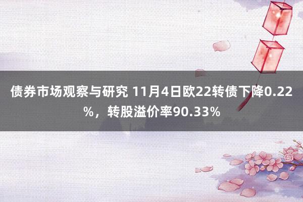 债券市场观察与研究 11月4日欧22转债下降0.22%，转股溢价率90.33%