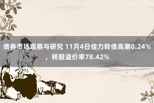 债券市场观察与研究 11月4日佳力转债高潮0.24%，转股溢价率78.42%