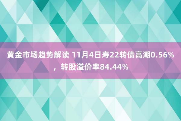 黄金市场趋势解读 11月4日寿22转债高潮0.56%，转股溢价率84.44%