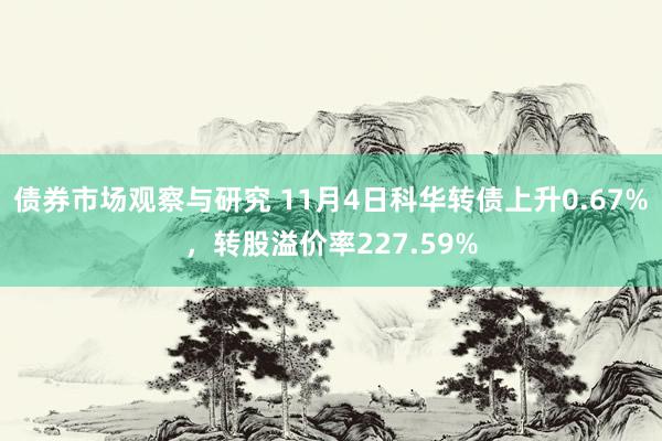 债券市场观察与研究 11月4日科华转债上升0.67%，转股溢价率227.59%