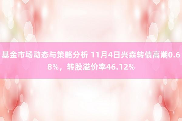 基金市场动态与策略分析 11月4日兴森转债高潮0.68%，转股溢价率46.12%