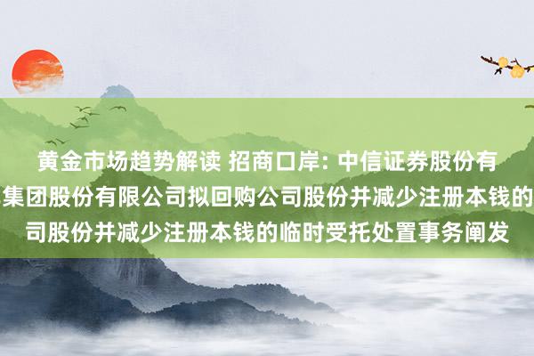 黄金市场趋势解读 招商口岸: 中信证券股份有限公司对于招商局口岸集团股份有限公司拟回购公司股份并减少注册本钱的临时受托处置事务阐发