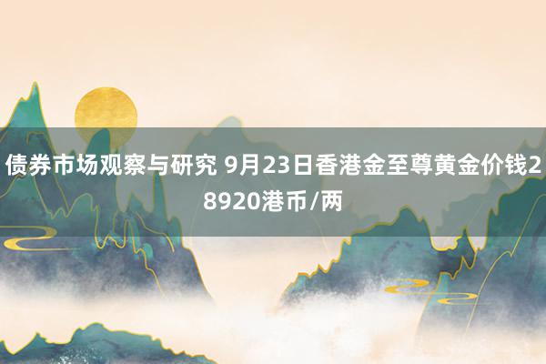 债券市场观察与研究 9月23日香港金至尊黄金价钱28920港币/两