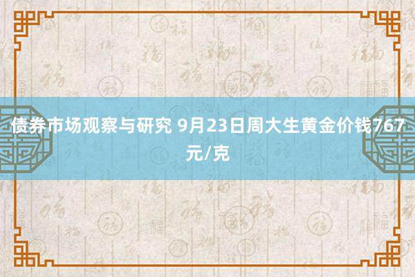 债券市场观察与研究 9月23日周大生黄金价钱767元/克