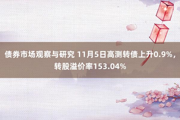 债券市场观察与研究 11月5日高测转债上升0.9%，转股溢价率153.04%