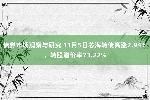 债券市场观察与研究 11月5日芯海转债高涨2.94%，转股溢价率73.22%