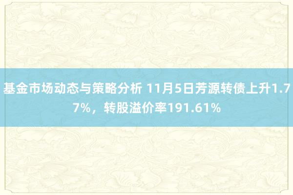 基金市场动态与策略分析 11月5日芳源转债上升1.77%，转股溢价率191.61%