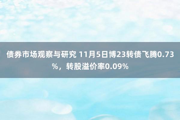 债券市场观察与研究 11月5日博23转债飞腾0.73%，转股溢价率0.09%