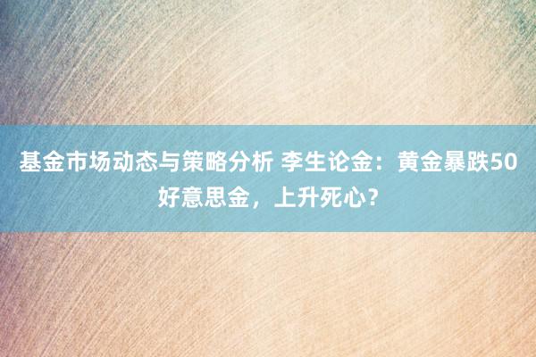 基金市场动态与策略分析 李生论金：黄金暴跌50好意思金，上升死心？