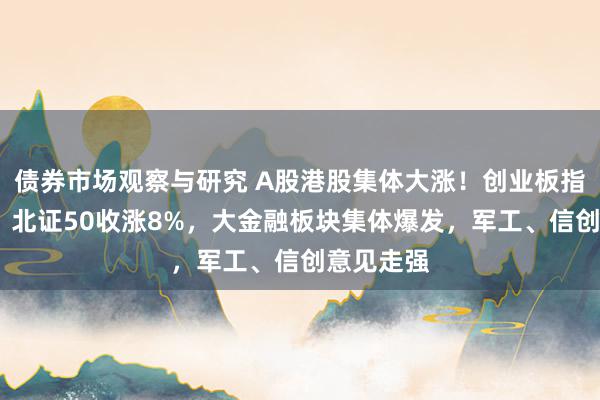 债券市场观察与研究 A股港股集体大涨！创业板指收涨5%，北证50收涨8%，大金融板块集体爆发，军工、信创意见走强